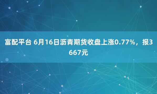 富配平台 6月16日沥青期货收盘上涨0.77%，报3667元