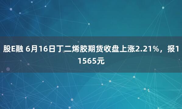 股E融 6月16日丁二烯胶期货收盘上涨2.21%，报11565元