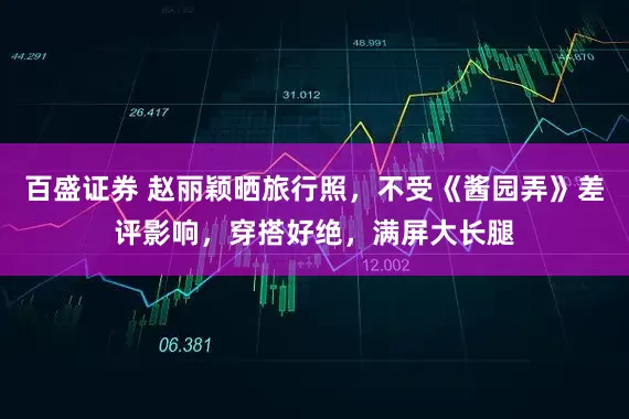 百盛证券 赵丽颖晒旅行照，不受《酱园弄》差评影响，穿搭好绝，满屏大长腿