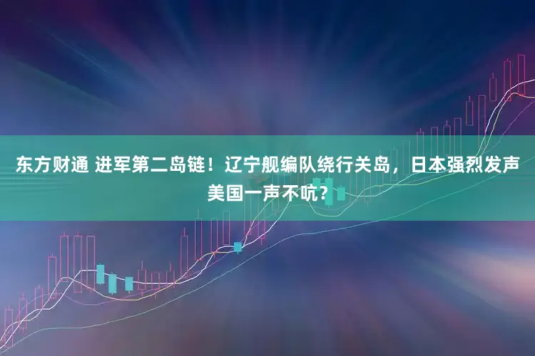 东方财通 进军第二岛链！辽宁舰编队绕行关岛，日本强烈发声美国一声不吭？