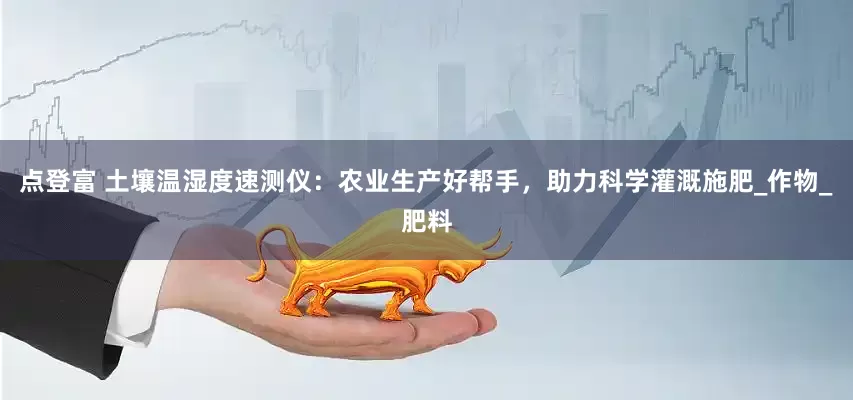 点登富 土壤温湿度速测仪：农业生产好帮手，助力科学灌溉施肥_作物_肥料