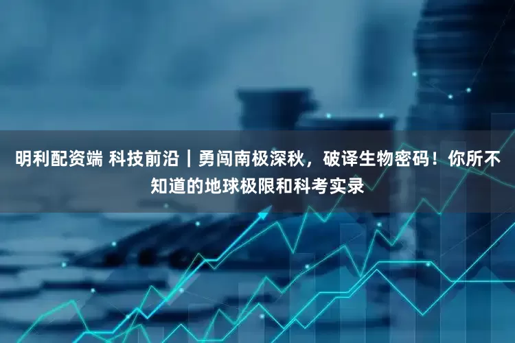 明利配资端 科技前沿｜勇闯南极深秋，破译生物密码！你所不知道的地球极限和科考实录