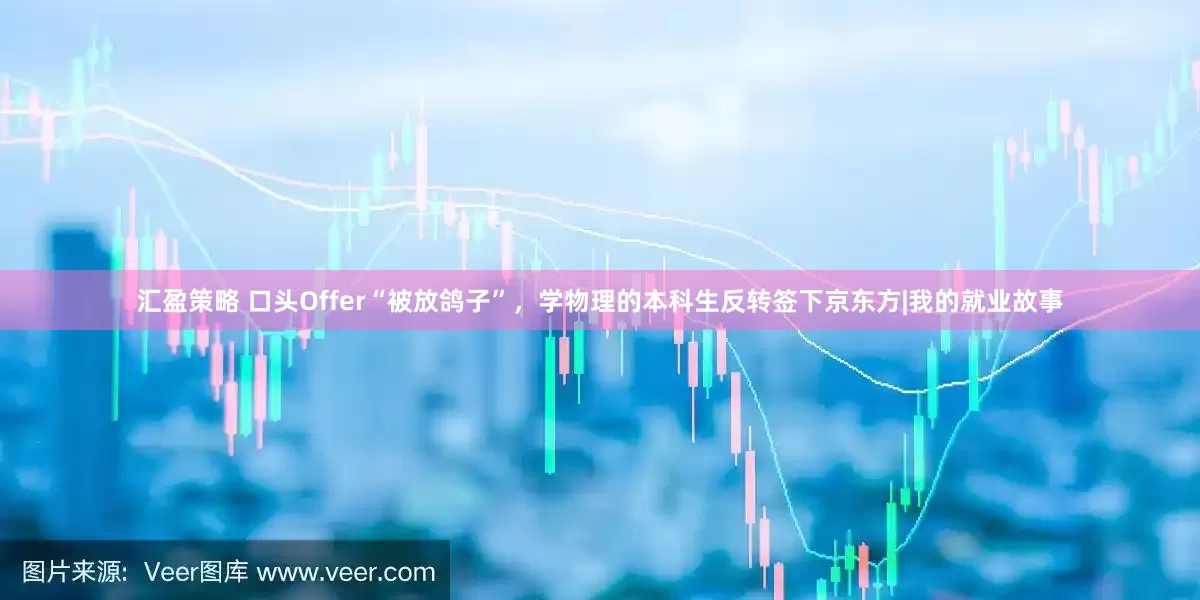 汇盈策略 口头Offer“被放鸽子”，学物理的本科生反转签下京东方|我的就业故事