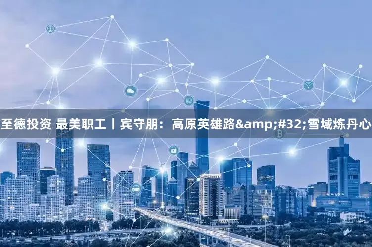 至德投资 最美职工丨宾守朋：高原英雄路&#32;雪域炼丹心