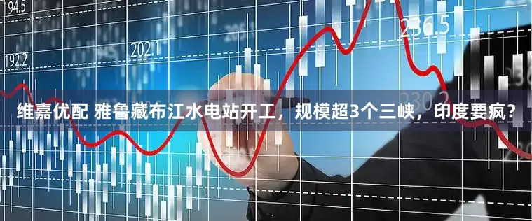 维嘉优配 雅鲁藏布江水电站开工，规模超3个三峡，印度要疯？