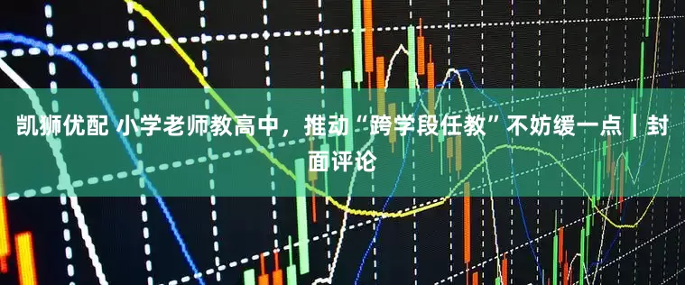 凯狮优配 小学老师教高中，推动“跨学段任教”不妨缓一点｜封面评论