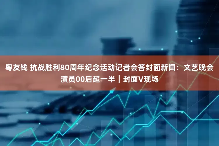 粤友钱 抗战胜利80周年纪念活动记者会答封面新闻：文艺晚会演员00后超一半｜封面V现场