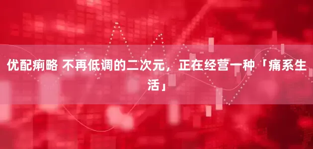 优配痢略 不再低调的二次元，正在经营一种「痛系生活」