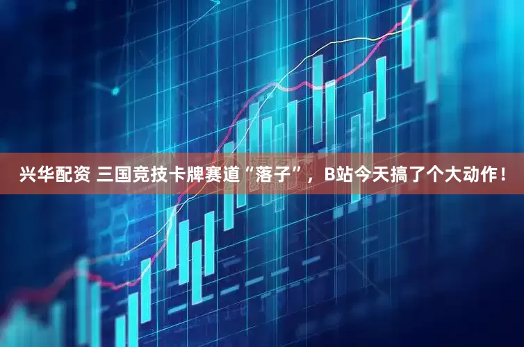 兴华配资 三国竞技卡牌赛道“落子”，B站今天搞了个大动作！